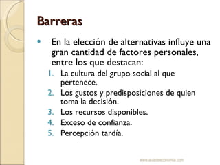 Barreras En la elección de alternativas influye una gran cantidad de factores personales, entre los que destacan: La cultura del grupo social al que pertenece. Los gustos y predisposiciones de quien toma la decisión. Los recursos disponibles. Exceso de confianza. Percepción tardía. www.auladeeconomia.com 