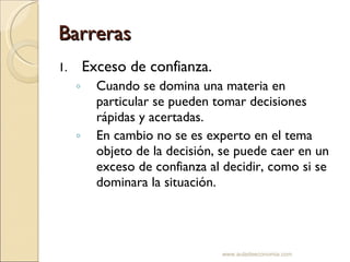 Barreras Exceso de confianza. Cuando se domina una materia en particular se pueden tomar decisiones rápidas y acertadas. En cambio no se es experto en el tema objeto de la decisión, se puede caer en un exceso de confianza al decidir, como si se dominara la situación. www.auladeeconomia.com 