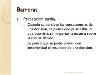 Barreras Percepción tardía. Cuando se perciben las consecuencias de una decisión, se piensa que ya se sabía lo que ocurriría, sin importar la materia sobre la cual se decide. Se pensó que se podía prever con anterioridad el resultado de una decisión. www.auladeeconomia.com 