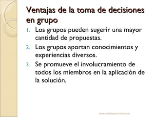 Ventajas de la  toma de decisiones en grupo Los grupos pueden sugerir una mayor cantidad de propuestas. Los grupos aportan conocimientos y experiencias diversos. Se promueve el involucramiento de todos los miembros en la aplicación de la solución. www.auladeeconomia.com 