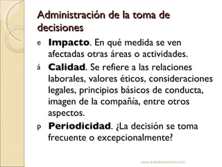Administración de la toma de decisiones Impacto . En qué medida se ven afectadas otras áreas o actividades. Calidad . Se refiere a las relaciones laborales, valores éticos, consideraciones legales, principios básicos de conducta, imagen de la compañía, entre otros aspectos. Periodicidad . ¿La decisión se toma frecuente o excepcionalmente? www.auladeeconomia.com 