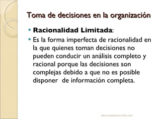 Toma de decisiones en la organización Racionalidad Limitada : Es la forma imperfecta de racionalidad en la que quienes toman decisiones no pueden conducir un análisis completo y racional porque las decisiones son complejas debido a que no es posible disponer  de información completa. www.auladeeconomia.com 