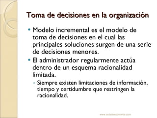 Toma de decisiones en la organización Modelo incremental es el modelo de toma de decisiones en el cual las principales soluciones surgen de una serie de decisiones menores. El administrador regularmente actúa dentro de un esquema racionalidad limitada. Siempre existen limitaciones de información, tiempo y certidumbre que restringen la racionalidad. www.auladeeconomia.com 