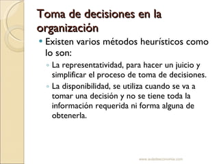 Toma de decisiones en la organización Existen varios métodos heurísticos como lo son: La representatividad, para hacer un juicio y simplificar el proceso de toma de decisiones. La disponibilidad, se utiliza cuando se va a tomar una decisión y no se tiene toda la información requerida ni forma alguna de obtenerla. www.auladeeconomia.com 