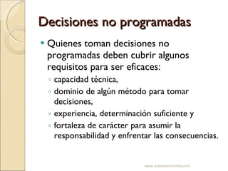 Decisiones no programadas Quienes toman decisiones no programadas deben cubrir algunos requisitos para ser eficaces: capacidad técnica, dominio de algún método para tomar decisiones, experiencia, determinación suficiente y fortaleza de carácter para asumir la responsabilidad y enfrentar las consecuencias. www.auladeeconomia.com 