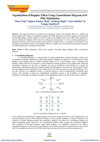 International Journal Of Computational Engineering Research (ijceronline.com) Vol. 3 Issue. 3
203
||Issn||2250-3005|| (Online) ||March||2013|| ||www.ijceronline.com||
Equalization of Doppler Effect Using Constellation Diagram of 8-
PSK Modulation
Vinay Negi1
, Sanjeev Kumar Shah2
, Sandeep Singh3
, Arun Shekhar4
&
Tanuja Sundriyal5
1, 2, 3
Uttaranchal Institute of Technology, Dehradun, Uttarakhand, India
4, 5
H.N.B. Central University, Srinagar (Garhwal), Uttarakhand, India
Abstract: This paper describes the calculation and simulation results of the Doppler effect on a mobile user
while walking with the help of constellation diagram for 8 PSK modulation when the walking user experienced
the Rayleigh fading. And the equalizer is used to optimize the Doppler effect. Here LMS Linear equalizer is
used to optimize the Doppler effect when the walking user having speed 1.5 m/sec. and the walking user is
assumed on freeway. The results are taken at three position of mobile user i.e. at an angle of 50
,600
and 850
. The
calculation and simulation results of the Doppler effect on a mobile user with the help of constellation diagram
for 8 PSK modulation is simulated in MATLAB.
Index Terms: 8 PSK modulation, LMS Linear equalizer, Rayleigh fading, Doppler effect, constellation
diagram.
1. Constellation Diagram
A constellation diagram is a representation of a signal modulated by a digital modulation scheme such
as quadrature amplitude modulation or phase-shift keying. It displays the signal as a two-dimensional scatter
diagram in the complex plane at symbol sampling instants [1]. In a more abstract sense, it represents the
possible symbols that may be selected by a given modulation scheme as points in the complex plane. Measured
constellation diagrams can be used to recognize the type of interference and distortion in a signal. By
representing a transmitted symbol as a complex number and modulating a cosine and sine carrier signal with the
real and imaginary parts (respectively), the symbol can be sent with two carriers on the same frequency. They
are often referred to as quadrature carriers. A coherent detector is able to independently demodulate these
carriers. This principle of using two independently modulated carriers is the foundation of quadrature
modulation. In pure phase modulation, the phase of the modulating symbol is the phase of the carrier itself [2].
Fig.1 A constellation diagram for 8-PSK.
Fig.2 A constellation diagram for rect. 16-QAM.
As the symbols are represented as complex numbers, they can be visualized as points on the complex plane. The
real and imaginary axes are often called the in phase, or I-axis and the quadrature, or Q-axis. Plotting several
symbols in a scatter diagram produces the constellation diagram. The points on a constellation diagram are
called constellation points. They are a set of modulation symbols which comprise the modulation alphabet.
Also a diagram of the ideal positions, signal space diagram, in a modulation scheme can be called a
constellation diagram. In this sense the constellation is not a scatter diagram but a representation of the scheme
itself. The example shown here is for 8-PSK, which has also been given a Gray coded bit assignment [3].
 