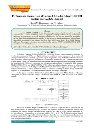 International Journal of Computational Engineering Research||Vol, 03||Issue, 4||
www.ijceronline.com ||April||2013|| Page 186
Performance Comparison of Uncoded & Coded Adaptive OFDM
System over AWGN Channel
Swati M. Kshirsagar1
, A. N. Jadhav2
12
Department of E & TC, D.Y. Patil College of Engg. & Tech., Kolhapur ,Maharashtra, India.
I. INTRODUCTION
Orthogonal Frequency Division Multiplexing (OFDM) is the most popular modulation technique for
wireless communications. OFDM is a digital multicarrier modulation scheme which uses a large number of
closely spaced orthogonal subcarriers [2]. OFDM signals are generated using the Fast Fourier transform. Each
individual carrier, commonly called as subcarrier. Each subcarrier is modulated with a conventional modulation
scheme at a low symbol rate, maintaining data rates similar to conventional single carrier modulation schemes in
the same bandwidth. OFDM is a logical next step in broadband radio evolution. It is applied in IEEE standards
like IEEE 802.11(Wi-Fi) and 802.16(WiMAX). OFDM is flexible to adapt modulation schemes on subcarriers
according to instantaneous SNR. Adaptive OFDM (AOFDM) is the important approach to fourth generation of
mobile communication. Adaptive modulation scheme is employed according to channel fading condition to
improve OFDM performance. This improves data rate, spectral efficiency & throughput.
In this paper, we analyze Bit Error Rate (BER), Mean Square Error (MSE), Spectral Efficiency,
Throughput performance of coded adaptive OFDM with BPSK,QPSK & QAM modulation over AWGN
channel.
II. SYSTEM MODEL :
Figure 1. Adaptive OFDM system
The system model for Adaptive OFDM system is as shown in “Fig.1”.The data is generated with the
help of data generator. It is represented by a code word that consists of prescribed number code elements. The
transmitter first converts this data from serial stream to parallel sets. Each set of data contains one symbol, Si,
for each subcarrier . For example, a set of four data would be [S0 S1 S2 S3]. The flexibility to rigorous channel
conditions can be further improved if information about the channel is sent over a return channel. Based on this
feedback information adaptive modulation & channel coding may be applied across all subcarriers or
individually to each subcarrier.
Abstract
Adaptive OFDM (AOFDM) is the important approach to fourth generation of mobile
communication. Adaptive modulating scheme is employed according to channel fading condition for
improving the performance of OFDM. This gives improved data rate, spectral efficiency & throughput.
OFDM is flexible to adapt modulation schemes on subcarriers according instantaneous signal-to-noise
ratio (SNR). In this paper, we compare Bit Error Rate (BER),Mean Square Error(MSE), Spectral
Efficiency, Throughput performance of uncoded & coded adaptive OFDM with BPSK,QPSK & QAM
modulation over AWGN channel.
Keywords: AOFDM,BER , FFT,MSE, OFDM,SNR, Spectral Efficiency, Throughput
 