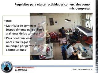 RUC
 Matrícula de comercio
  (especialmente para afiliarse
  a algunas de las cámaras)
 Para poner un local
  necesitan: Pagos al
  municipio por permisos y
  contribuciones




        ADMINISTRACIÓN GENERAL I
        LA EMPRESA                 MSC.CARLOS MASSUH V.
 
