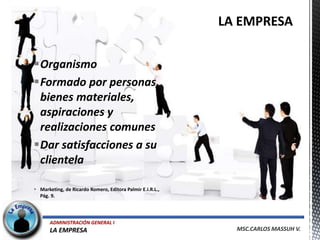 Organismo
Formado por personas,
 bienes materiales,
 aspiraciones y
 realizaciones comunes
Dar satisfacciones a su
 clientela

 Marketing, de Ricardo Romero, Editora Palmir E.I.R.L.,
  Pág. 9.




       ADMINISTRACIÓN GENERAL I
       LA EMPRESA                                          MSC.CARLOS MASSUH V.
 
