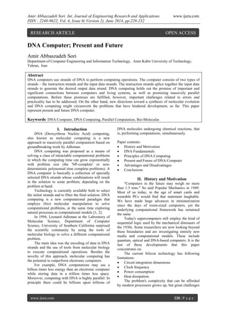 Amir Abbaszadeh Sori Int. Journal of Engineering Research and Applications www.ijera.com
ISSN : 2248-9622, Vol. 4, Issue 6( Version 2), June 2014, pp.228-232
www.ijera.com 228 | P a g e
DNA Computer; Present and Future
Amir Abbaszadeh Sori
Department of Computer Engineering and Information Technology, Amir Kabir University of Technology,
Tehran, Iran
Abstract
DNA computers use strands of DNA to perform computing operations. The computer consists of two types of
strands – the instruction strands and the input data strands. The instruction strands splice together the input data
strands to generate the desired output data strand. DNA computing holds out the promise of important and
significant connections between computers and living systems, as well as promising massively parallel
computations. Before these promises are fulfilled, however, important challenges related to errors and
practicality has to be addressed. On the other hand, new directions toward a synthesis of molecular evolution
and DNA computing might circumvent the problems that have hindered development, so far. This paper
represent present and future DNA computer.
Keywords: DNA Computer, DNA Computing, Parallel Computation, Bio-Molecular.
I. Introduction
DNA (Deoxyribose Nucleic Acid) computing,
also known as molecular computing is a new
approach to massively parallel computation based on
groundbreaking work by Adleman.
DNA computing was proposed as a means of
solving a class of intractable computational problems
in which the computing time can grow exponentially
with problem size (the 'NP-complete' or non-
deterministic polynomial time complete problems). A
DNA computer is basically a collection of specially
selected DNA strands whose combinations will result
in the solution to some problem, depending on the
problem at hand.
Technology is currently available both to select
the initial strands and to filter the final solution. DNA
computing is a new computational paradigm that
employs (bio) molecular manipulation to solve
computational problems, at the same time exploring
natural processes as computational models [1, 2].
In 1994, Leonard Adleman at the Laboratory of
Molecular Science, Department of Computer
Science, University of Southern California surprised
the scientific community by using the tools of
molecular biology to solve a different computational
problem.
The main idea was the encoding of data in DNA
strands and the use of tools from molecular biology
to execute computational operations. Besides the
novelty of this approach, molecular computing has
the potential to outperform electronic computers.
For example, DNA computations may use a
billion times less energy than an electronic computer
while storing data in a trillion times less space.
Moreover, computing with DNA is highly parallel: In
principle there could be billions upon trillions of
DNA molecules undergoing chemical reactions, that
is, performing computations, simultaneously.
Paper contents:
 History and Motivation
 DNA Fundamentals
 Principles of DNA Computing
 Present and Future of DNA Computer
 Advantages and Disadvantages
 Conclusions
II. History and Motivation
"Computers in the future may weigh no more
than 1.5 tons." So said Popular Mechanics in 1949.
Most of us today, in the age of smart cards and
wearable PCs would find that statement laughable.
We have made huge advances in miniaturization
since the days of room-sized computers, yet the
underlying computational framework has remained
the same.
Today's supercomputers still employ the kind of
sequential logic used by the mechanical dinosaurs of
the 1930s. Some researchers are now looking beyond
these boundaries and are investigating entirely new
media and computational models. These include
quantum, optical and DNA-based computers. It is the
last of these developments that this paper
concentrates on.
The current Silicon technology has following
limitations:
 Circuit integration dimensions
 Clock frequency
 Power consumption
 Heat dissipation.
The problem's complexity that can be afforded
by modern processors grows up, but great challenges
RESEARCH ARTICLE OPEN ACCESS
 