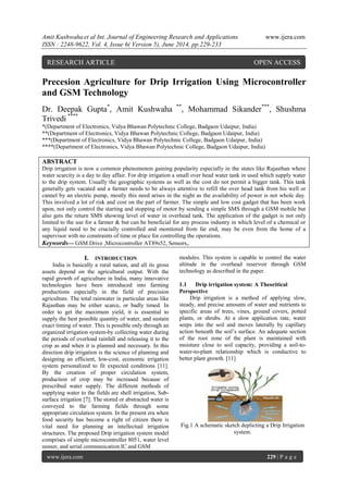 Amit Kushwaha et al Int. Journal of Engineering Research and Applications www.ijera.com
ISSN : 2248-9622, Vol. 4, Issue 6( Version 5), June 2014, pp.229-233
www.ijera.com 229 | P a g e
Precesion Agriculture for Drip Irrigation Using Microcontroller
and GSM Technology
Dr. Deepak Gupta*
, Amit Kushwaha **
, Mohammad Sikander***
, Shushma
Trivedi ****
*(Department of Electronics, Vidya Bhawan Polytechnic College, Badgaon Udaipur, India)
**(Department of Electronics, Vidya Bhawan Polytechnic College, Badgaon Udaipur, India)
***(Department of Electronics, Vidya Bhawan Polytechnic College, Badgaon Udaipur, India)
****(Department of Electronics, Vidya Bhawan Polytechnic College, Badgaon Udaipur, India)
ABSTRACT
Drip irrigation is now a common phenomenon gaining popularity especially in the states like Rajasthan where
water scarcity is a day to day affair. For drip irrigation a small over head water tank in used which supply water
to the drip system. Usually the geographic systems as well as the cost do not permit a bigger tank. This tank
generally gets vacated and a farmer needs to be always attentive to refill the over head tank from his well or
cannel by an electric pump, mostly this need arises in the night as the availability of power is not whole day.
This involved a lot of risk and cost on the part of farmer. The simple and low cost gadget that has been work
upon, not only control the starting and stopping of motor by sending a simple SMS through a GSM mobile but
also gets the return SMS showing level of water in overhead tank. The application of the gadget is not only
limited to the use for a farmer & but can be beneficial for any process industry in which level of a chemical or
any liquid need to be crucially controlled and monitored from far end, may be even from the home of a
supervisor with no constraints of time or place for controlling the operations.
Keywords— GSM Drive ,Microcontroller AT89s52, Sensors,.
I. INTRODUCTION
India is basically a rural nation, and all its gross
assets depend on the agricultural output. With the
rapid growth of agriculture in India, many innovative
technologies have been introduced into farming
productions especially in the field of precision
agriculture. The total rainwater in particular areas like
Rajasthan may be either scarce, or badly timed. In
order to get the maximum yield, it is essential to
supply the best possible quantity of water, and sustain
exact timing of water. This is possible only through an
organized irrigation system-by collecting water during
the periods of overload rainfall and releasing it to the
crop as and when it is planned and necessary. In this
direction drip irrigation is the science of planning and
designing an efficient, low-cost, economic irrigation
system personalized to fit expected conditions [11].
By the creation of proper circulation system,
production of crop may be increased because of
prescribed water supply. The different methods of
supplying water to the fields are shell irrigation, Sub-
surface irrigation [7]. The stored or abstracted water is
conveyed to the farming fields through some
appropriate circulation system. In the present era when
food security has become a right of citizen there is
vital need for planning an intellectual irrigation
structures. The proposed Drip irrigation system model
comprises of simple microcontroller 8051, water level
sensor, and serial communication IC and GSM
modules. This system is capable to control the water
altitude in the overhead reservoir through GSM
technology as described in the paper.
1.1 Drip irrigation system: A Theoritical
Perspective
Drip irrigation is a method of applying slow,
steady, and precise amounts of water and nutrients to
specific areas of trees, vines, ground covers, potted
plants, or shrubs. At a slow application rate, water
seeps into the soil and moves laterally by capillary
action beneath the soil’s surface. An adequate section
of the root zone of the plant is maintained with
moisture close to soil capacity, providing a soil-to-
water-to-plant relationship which is conductive to
better plant growth. [11]
Fig.1 A schematic sketch deplicting a Drip Irrigation
system.
RESEARCH ARTICLE OPEN ACCESS
 