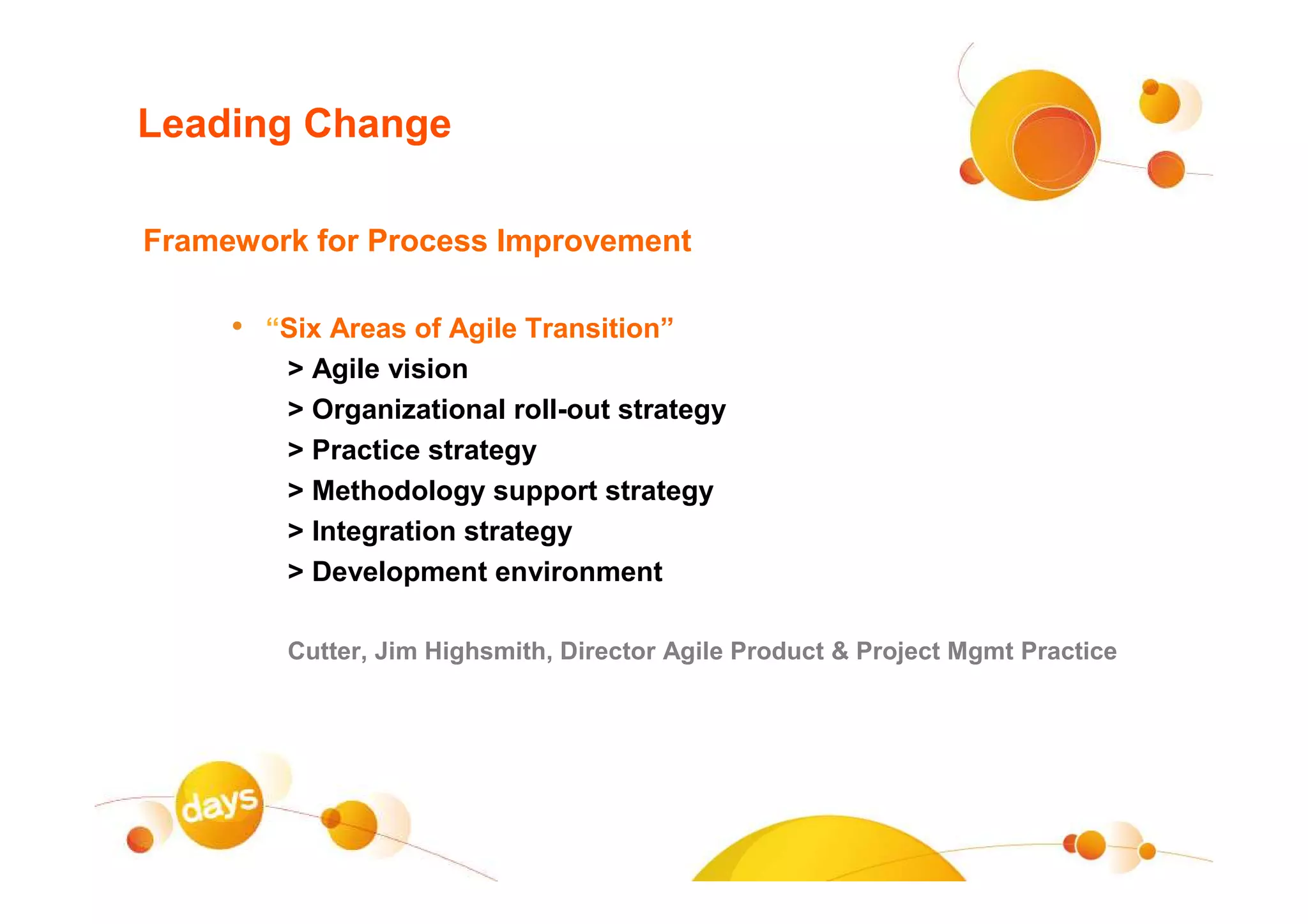Leading Change

Framework for Process Improvement

     • “Six Areas of Agile Transition”
         > Agile vision
         > Organizational roll-out strategy
         > Practice strategy
         > Methodology support strategy
         > Integration strategy
         > Development environment

         Cutter, Jim Highsmith, Director Agile Product & Project Mgmt Practice
 