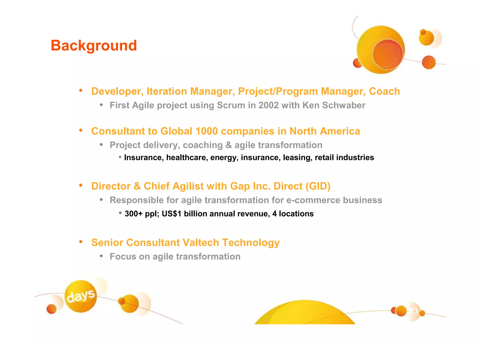 Background

   • Developer, Iteration Manager, Project/Program Manager, Coach
       • First Agile project using Scrum in 2002 with Ken Schwaber

   • Consultant to Global 1000 companies in North America
       • Project delivery, coaching & agile transformation
           • Insurance, healthcare, energy, insurance, leasing, retail industries


   • Director & Chief Agilist with Gap Inc. Direct (GID)
       • Responsible for agile transformation for e-commerce business
          • 300+ ppl; US$1 billion annual revenue, 4 locations

   • Senior Consultant Valtech Technology
       • Focus on agile transformation



                                                                                    #3
 