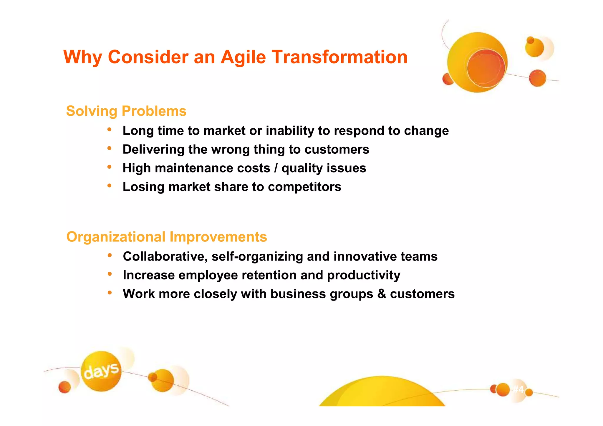 Why Consider an Agile Transformation

Solving Problems
     •   Long time to market or inability to respond to change
     •   Delivering the wrong thing to customers
     •   High maintenance costs / quality issues
     •   Losing market share to competitors


Organizational Improvements
     • Collaborative, self-organizing and innovative teams
     • Increase employee retention and productivity
     • Work more closely with business groups & customers




                                                                 #4
 