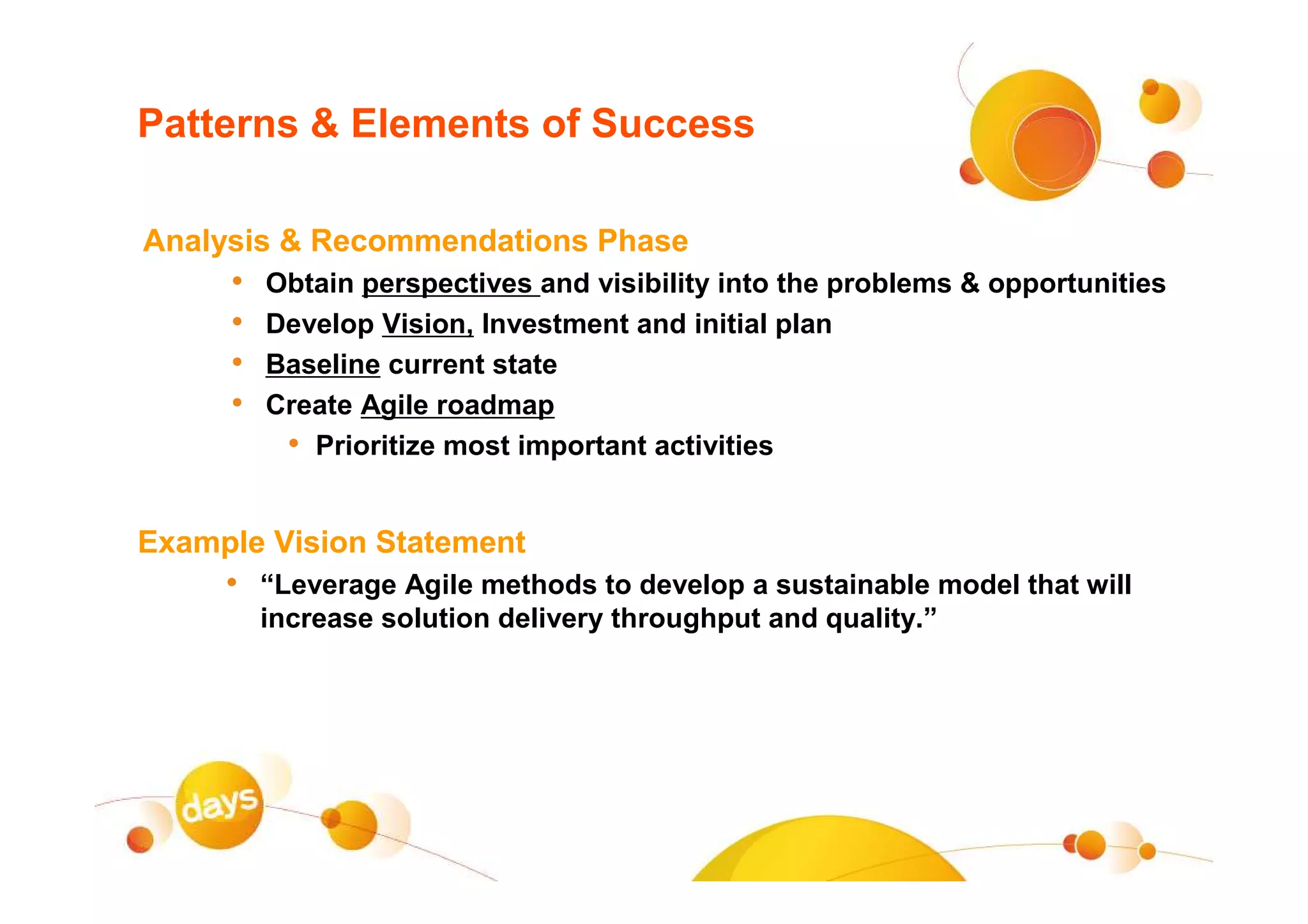 Patterns & Elements of Success

Analysis & Recommendations Phase
     •   Obtain perspectives and visibility into the problems & opportunities
     •   Develop Vision, Investment and initial plan
     •   Baseline current state
     •   Create Agile roadmap
          • Prioritize most important activities

Example Vision Statement
     • “Leverage Agile methods to develop a sustainable model that will
         increase solution delivery throughput and quality.”
 