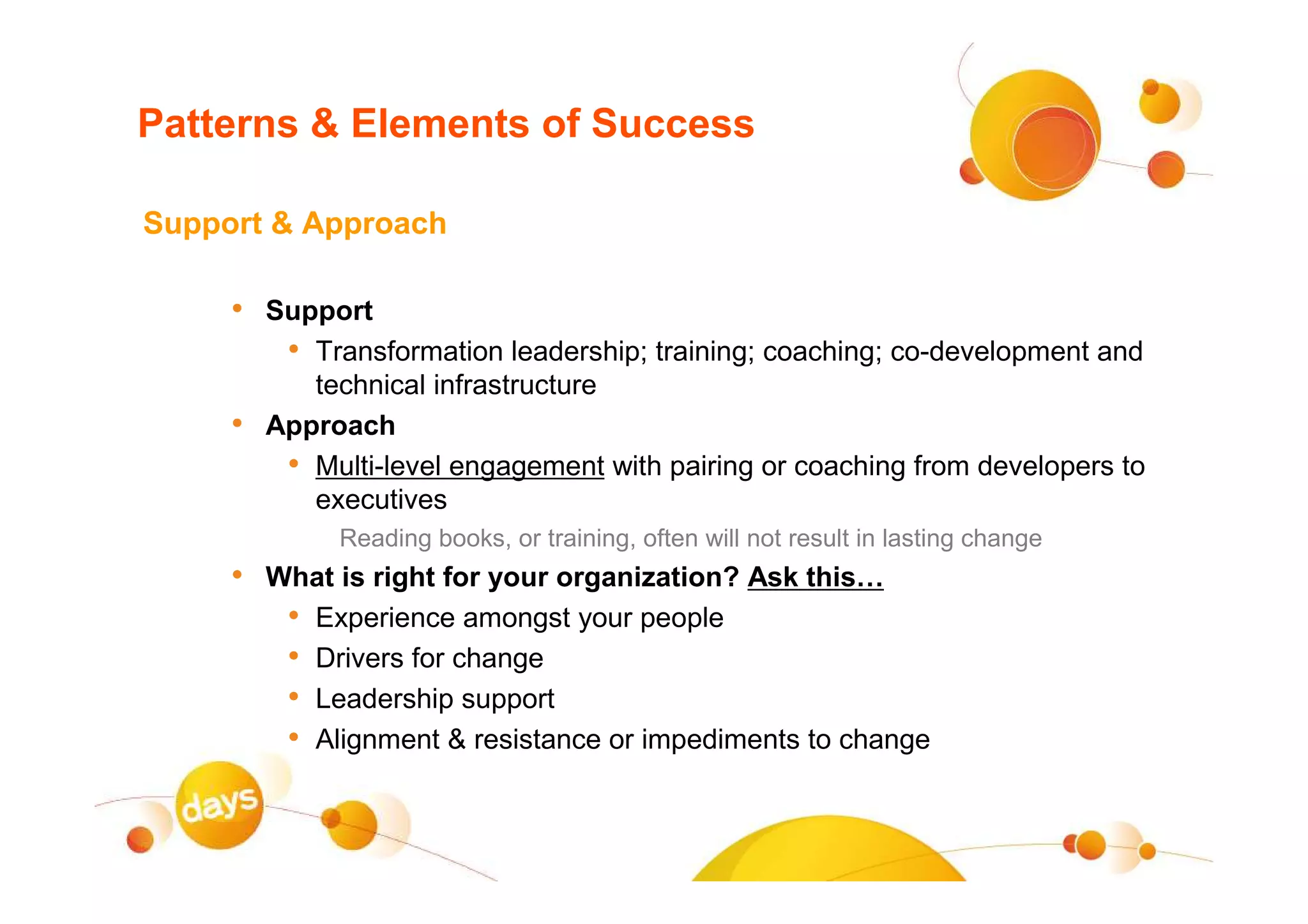 Patterns & Elements of Success

Support & Approach

     • Support
        • Transformation leadership; training; coaching; co-development and
            technical infrastructure
     •   Approach
          • Multi-level engagement with pairing or coaching from developers to
            executives
              Reading books, or training, often will not result in lasting change
     • What is right for your organization? Ask this…
        • Experience amongst your people
        • Drivers for change
        • Leadership support
        • Alignment & resistance or impediments to change
 