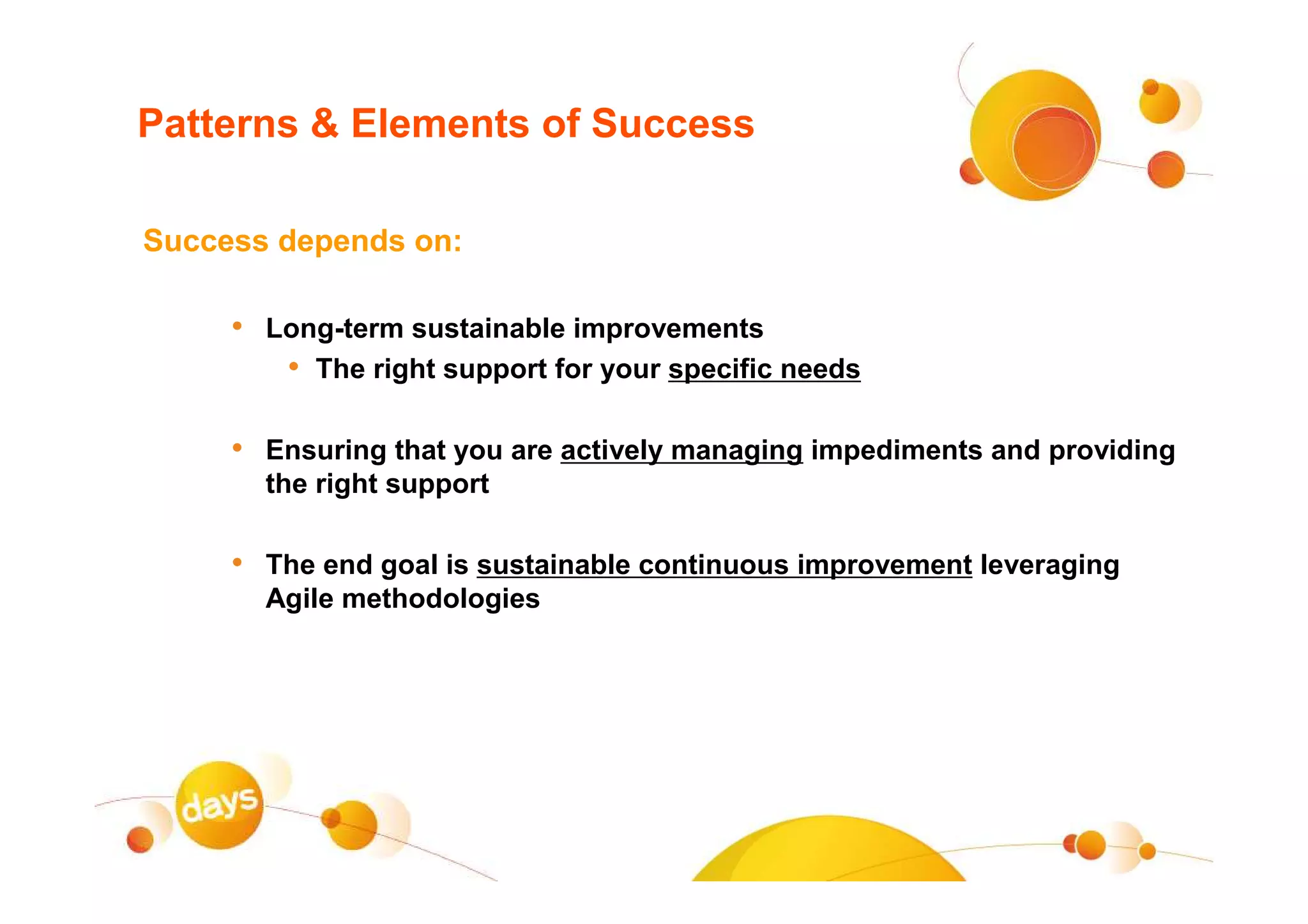 Patterns & Elements of Success

Success depends on:

     • Long-term sustainable improvements
        • The right support for your specific needs

     • Ensuring that you are actively managing impediments and providing
       the right support

     • The end goal is sustainable continuous improvement leveraging
       Agile methodologies
 