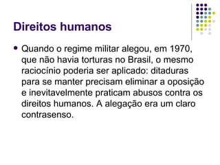 Direitos humanos Quando o regime militar alegou, em 1970, que não havia torturas no Brasil, o mesmo raciocínio poderia ser aplicado: ditaduras para se manter precisam eliminar a oposição e inevitavelmente praticam abusos contra os direitos humanos. A alegação era um claro contrasenso. 