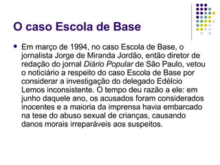 O caso Escola de Base Em março de 1994, no caso Escola de Base, o jornalista Jorge de Miranda Jordão, então diretor de redação do jornal  Diário Popular  de São Paulo, vetou o noticiário a respeito do caso Escola de Base por considerar a investigação do delegado Edélcio Lemos inconsistente. O tempo deu razão a ele: em junho daquele ano, os acusados foram considerados inocentes e a maioria da imprensa havia embarcado na tese do abuso sexual de crianças, causando danos morais irreparáveis aos suspeitos. 