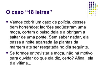 O caso “18 letras” Vamos cobrir um caso de polícia, desses bem horrendos: ladrões seqüestram uma moça, cortam o pulso dela e a obrigam a saltar de uma ponte. Sem saber nadar, ela passa a noite agarrada às plantas da margem até ser resgatada no dia seguinte. Se formos entrevistar a moça, não há motivo para duvidar do que ela diz, certo? Afinal, ela é a vítima... 