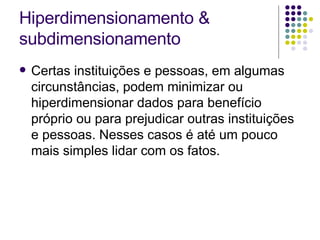 Hiperdimensionamento & subdimensionamento Certas instituições e pessoas, em algumas circunstâncias, podem minimizar ou hiperdimensionar dados para benefício próprio ou para prejudicar outras instituições e pessoas. Nesses casos é até um pouco mais simples lidar com os fatos. 