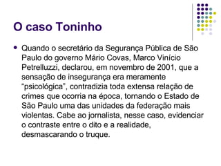 O caso Toninho Quando o secretário da Segurança Pública de São Paulo do governo Mário Covas, Marco Vinício Petrelluzzi, declarou, em novembro de 2001, que a sensação de insegurança era meramente “psicológica”, contradizia toda extensa relação de crimes que ocorria na época, tornando o Estado de São Paulo uma das unidades da federação mais violentas. Cabe ao jornalista, nesse caso, evidenciar o contraste entre o dito e a realidade, desmascarando o truque. 