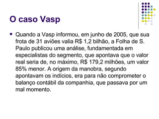 O caso Vasp Quando a Vasp informou, em junho de 2005, que sua frota de 31 aviões valia R$ 1,2 bilhão, a Folha de S. Paulo publicou uma análise, fundamentada em especialistas do segmento, que apontava que o valor real seria de, no máximo, R$ 179,2 milhões, um valor 85% menor. A origem da manobra, segundo apontavam os indícios, era para não comprometer o balanço contábil da companhia, que passava por um mal momento. 