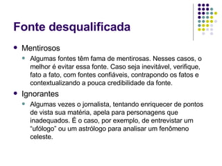 Fonte desqualificada Mentirosos Algumas fontes têm fama de mentirosas. Nesses casos, o melhor é evitar essa fonte. Caso seja inevitável, verifique, fato a fato, com fontes confiáveis, contrapondo os fatos e contextualizando a pouca credibilidade da fonte. Ignorantes Algumas vezes o jornalista, tentando enriquecer de pontos de vista sua matéria, apela para personagens que inadequados. É o caso, por exemplo, de entrevistar um “ufólogo” ou um astrólogo para analisar um fenômeno celeste.  