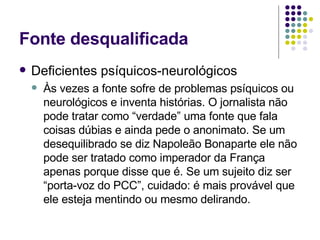 Fonte desqualificada Deficientes psíquicos-neurológicos Às vezes a fonte sofre de problemas psíquicos ou neurológicos e inventa histórias. O jornalista não pode tratar como “verdade” uma fonte que fala coisas dúbias e ainda pede o anonimato. Se um desequilibrado se diz Napoleão Bonaparte ele não pode ser tratado como imperador da França apenas porque disse que é. Se um sujeito diz ser “porta-voz do PCC”, cuidado: é mais provável que ele esteja mentindo ou mesmo delirando. 