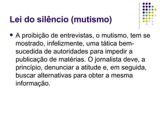 Lei do silêncio (mutismo) A proibição de entrevistas, o mutismo, tem se mostrado, infelizmente, uma tática bem-sucedida de autoridades para impedir a publicação de matérias. O jornalista deve, a princípio, denunciar a atitude e, em seguida, buscar alternativas para obter a mesma informação. 