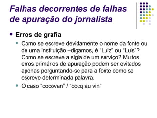 Falhas decorrentes de falhas de apuração do jornalista Erros de grafia Como se escreve devidamente o nome da fonte ou de uma instituição –digamos, é “Luiz” ou “Luis”? Como se escreve a sigla de um serviço? Muitos erros primários de apuração podem ser evitados apenas perguntando-se para a fonte como se escreve determinada palavra. O caso “cocovan” / “cocq au vin” 