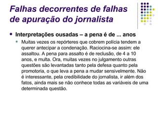 Falhas decorrentes de falhas de apuração do jornalista Interpretações ousadas – a pena é de ... anos Muitas vezes os repórteres que cobrem polícia tendem a querer antecipar a condenação. Raciocina-se assim: ele assaltou. A pena para assalto é de reclusão, de 4 a 10 anos, e multa. Ora, muitas vezes no julgamento outras questões são levantadas tanto pela defesa quanto pela promotoria, o que leva a pena a mudar sensivelmente. Não é interessante, pela credibilidade do jornalista, ir além dos fatos, ainda mais se não conhece todas as variáveis de uma determinada questão. 