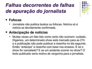 Falhas decorrentes de falhas de apuração do jornalista Fofocas Jornalista não publica boatos ou fofocas. Notícia só é notícia se devidamente confirmada. Antecipação de notícias Muitas vezes um fato tido como certo não ocorrem: cuidado. Digamos, um determinado show está marcado para as 21h e a publicação não pode publicar a resenha no dia seguinte. Então “antecipa” a resenha com base nos ensaios. E se o show for cancelado? E se um acidente ocorrer no show? O texto publicado seria motivo de vergonha para o jornalista. 