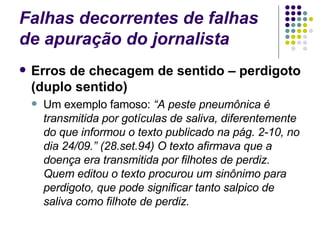 Falhas decorrentes de falhas de apuração do jornalista Erros de checagem de sentido – perdigoto (duplo sentido) Um exemplo famoso:  “A peste pneumônica é transmitida por gotículas de saliva, diferentemente do que informou o texto publicado na pág. 2-10, no dia 24/09.” (28.set.94) O texto afirmava que a doença era transmitida por filhotes de perdiz. Quem editou o texto procurou um sinônimo para perdigoto, que pode significar tanto salpico de saliva como filhote de perdiz. 