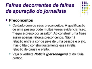Falhas decorrentes de falhas de apuração do jornalista Preconceitos Cuidado com os seus preconceitos. A qualificação de uma pessoa pode muitas vezes evidenciar isso: “negro é preso por assalto”. Ao construir uma frase assim apenas reforça preconceitos. Não há relação entre a cor de pele de uma pessoa e o ato, mas o título constrói justamente essa infeliz relação de causa e efeito. Veja o verbete  Notícia (personagem) 3 , do Guia prático. 