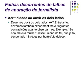 Falhas decorrentes de falhas de apuração do jornalista Acriticidade ao ouvir os dois lados Devemos ouvir os dois lados, ok? Entretanto, devemos também expor mentiras e flagrantes contradições quanto observarmos. Exemplo: “Eu não matei a mulher”, disse Fulano de tal, que já foi condenado 18 vezes por homicídio doloso. 
