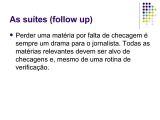 As suítes (follow up) Perder uma matéria por falta de checagem é sempre um drama para o jornalista. Todas as matérias relevantes devem ser alvo de checagens e, mesmo de uma rotina de verificação. 