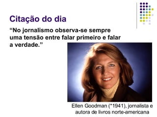Citação do dia  “ No jornalismo observa-se sempre uma tensão entre falar primeiro e falar a verdade.” Ellen Goodman (*1941), jornalista e autora de livros norte-americana 