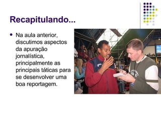 Recapitulando... Na aula anterior, discutimos aspectos da apuração jornalística, principalmente as principais táticas para se desenvolver uma boa reportagem. 