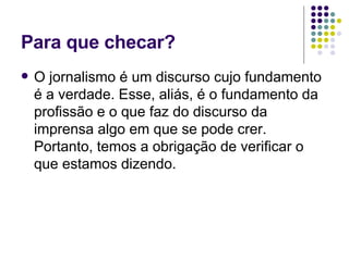 Para que checar? O jornalismo é um discurso cujo fundamento é a verdade. Esse, aliás, é o fundamento da profissão e o que faz do discurso da imprensa algo em que se pode crer. Portanto, temos a obrigação de verificar o que estamos dizendo. 