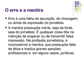 O erro e a mentira  Erro é uma falha de apuração, de checagem, ou ainda de expressão do jornalista. A mentira pressupõe má-fe, seja da fonte, seja do jornalista. É qualquer coisa dita na intenção de enganar ou de transmitir falsa impressão. Na profissão jornalística, é inconcebível a mentira, que pressupõe falta de ética e implica graves sanções profissionais e, em alguns casos, jurídicas.  