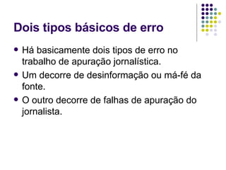 Dois tipos básicos de erro Há basicamente dois tipos de erro no trabalho de apuração jornalística.  Um decorre de desinformação ou má-fé da fonte.  O outro decorre de falhas de apuração do jornalista.  