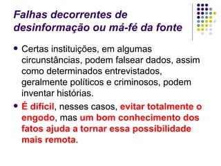 Falhas decorrentes de desinformação ou má-fé da fonte Certas instituições, em algumas circunstâncias, podem falsear dados, assim como determinados entrevistados, geralmente políticos e criminosos, podem inventar histórias.  É difícil , nesses casos,  evitar totalmente o engodo , mas  um bom conhecimento dos fatos ajuda a tornar essa possibilidade mais remota . 