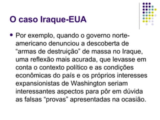 O caso Iraque-EUA Por exemplo, quando o governo norte-americano denunciou a descoberta de “armas de destruição” de massa no Iraque, uma reflexão mais acurada, que levasse em conta o contexto político e as condições econômicas do país e os próprios interesses expansionistas de Washington seriam interessantes aspectos para pôr em dúvida as falsas “provas” apresentadas na ocasião. 