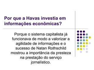 Por que a Havas investia em informações econômicas? Porque o sistema capitalista já funcionava de modo a valorizar a agilidade de informações e o sucesso de Natan Rothschild mostrou a importância da presteza na prestação do serviço jornalístico. 
