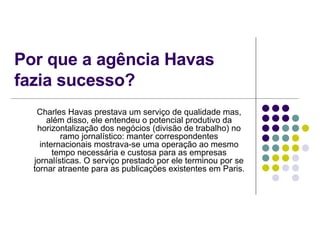 Por que a agência Havas fazia sucesso? Charles Havas prestava um serviço de qualidade mas, além disso, ele entendeu o potencial produtivo da horizontalização dos negócios (divisão de trabalho) no ramo jornalístico: manter correspondentes internacionais mostrava-se uma operação ao mesmo tempo necessária e custosa para as empresas jornalísticas. O serviço prestado por ele terminou por se tornar atraente para as publicações existentes em Paris. 