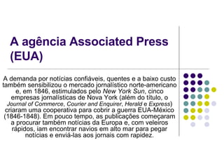 A agência Associated Press (EUA) A demanda por notícias confiáveis, quentes e a baixo custo também sensibilizou o mercado jornalístico norte-americano e, em 1846, estimulados pelo  New York Sun , cinco empresas jornalísticas de Nova York (além do título, o  Journal of Commerce ,  Courier and Enquirer ,  Herald  e  Express ) criaram uma cooperativa para cobrir a guerra EUA-México (1846-1848). Em pouco tempo, as publicações começaram a procurar também notícias da Europa e, com veleiros rápidos, iam encontrar navios em alto mar para pegar notícias e enviá-las aos jornais com rapidez. 