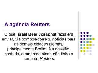 A agência Reuters O que  Israel Beer Josaphat  fazia era enviar, via pombos-correio, notícias para as demais cidades alemãs, principalmente Berlim. Na ocasião, contudo, a empresa ainda não tinha o nome de  Reuters . 