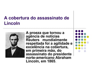 A cobertura do assassinato de Lincoln A proeza que tornou a agência de notícias Reuters  mundialmente respeitada foi a agilidade e excelência na cobertura, em primeira mão, do assassinato do presidente norte-americano Abraham Lincoln, em 1865 . 