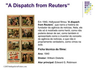 "A Dispatch from Reuters“ Em 1940, Hollywood filmou “ A dispach from Reuters ”, que narra a história do fundador da agência de notícias. Nela, ele não só é mostrado como herói, como não poderia deixar de ser, como também é apresentado como o inventor do conceito de agência de notícias, o que não é propriamente verdadeiro, como vimos na aula. Ficha técnica do filme: Ano:  1940 Diretor:  William Dieterle Ator principal:  Edward G. Robinson 